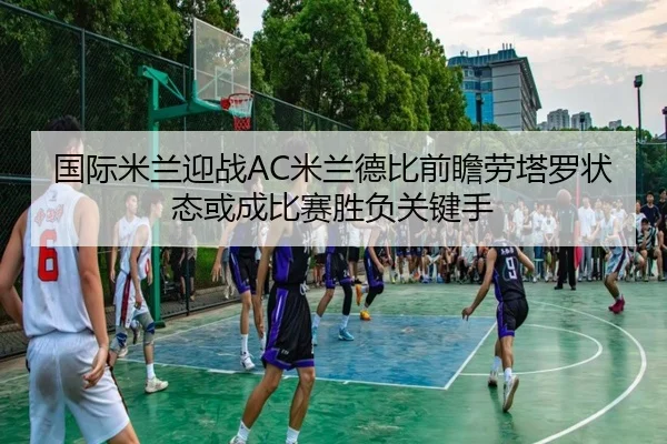 国际米兰迎战AC米兰德比前瞻劳塔罗状态或成比赛胜负关键手