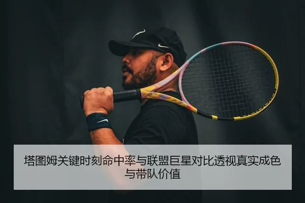 塔图姆关键时刻命中率与联盟巨星对比透视真实成色与带队价值