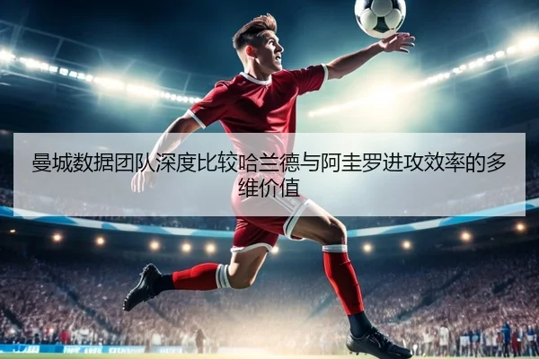 曼城数据团队深度比较哈兰德与阿圭罗进攻效率的多维价值