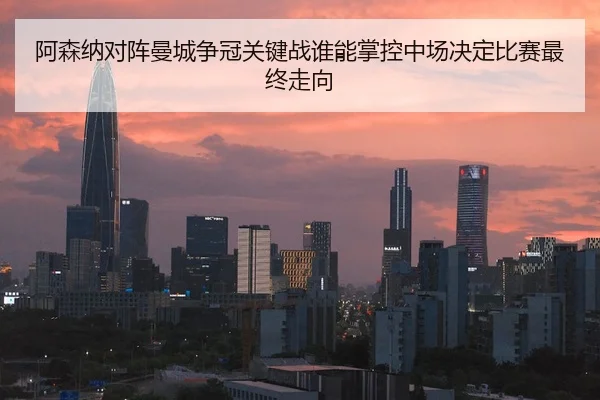 阿森纳对阵曼城争冠关键战谁能掌控中场决定比赛最终走向