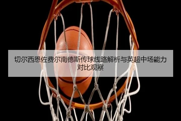 切尔西恩佐费尔南德斯传球线路解析与英超中场能力对比观察