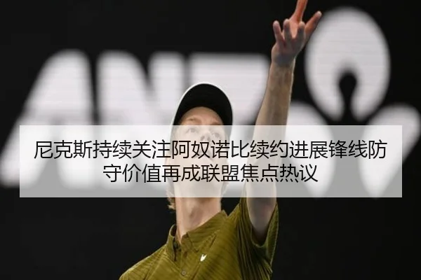 尼克斯持续关注阿奴诺比续约进展锋线防守价值再成联盟焦点热议